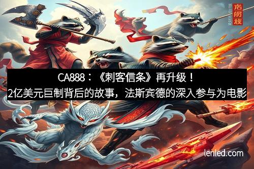CA888：《刺客信条》再升级！2亿美元巨制背后的故事，法斯宾德的深入参与为电影添彩