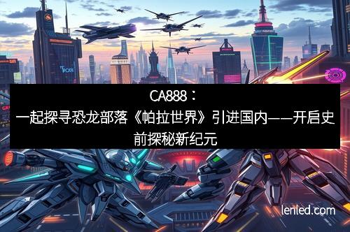 CA888：一起探寻恐龙部落《帕拉世界》引进国内——开启史前探秘新纪元