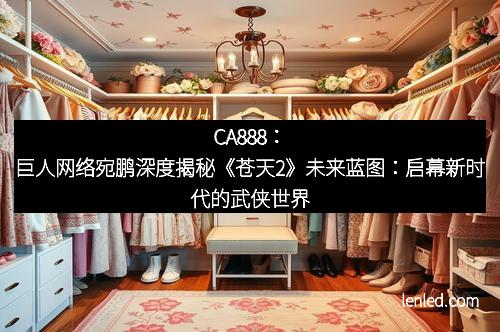 CA888：巨人网络宛鹏深度揭秘《苍天2》未来蓝图：启幕新时代的武侠世界