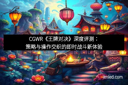 CGWR《王牌对决》深度评测：策略与操作交织的即时战斗新体验