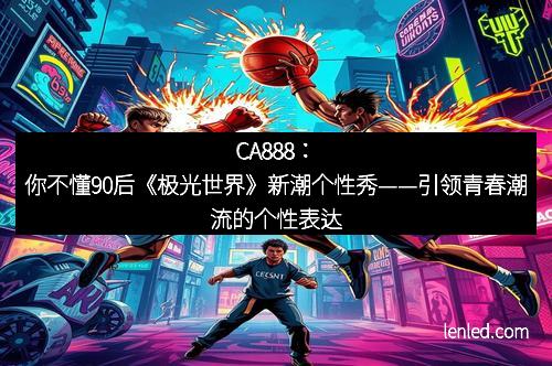 CA888：你不懂90后《极光世界》新潮个性秀——引领青春潮流的个性表达
